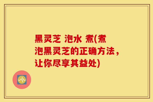 黑灵芝 泡水 煮(煮泡黑灵芝的正确方法，让你尽享其益处)