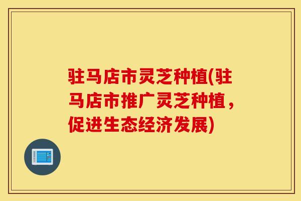 驻马店市灵芝种植(驻马店市推广灵芝种植，促进生态经济发展)