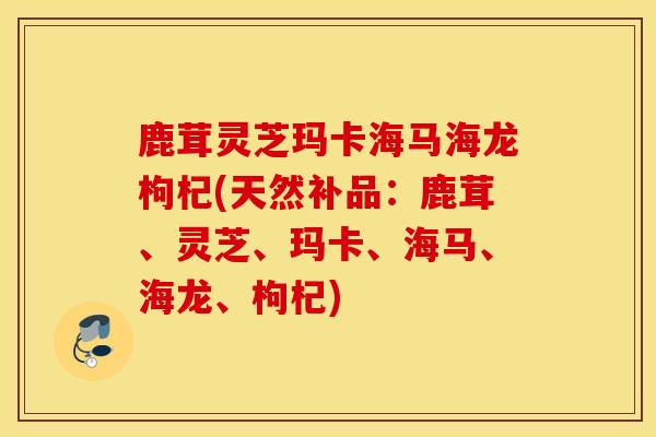 鹿茸灵芝玛卡海马海龙枸杞(天然补品：鹿茸、灵芝、玛卡、海马、海龙、枸杞)