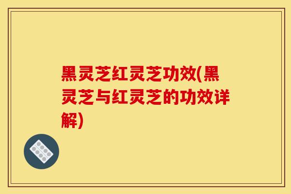 黑灵芝红灵芝功效(黑灵芝与红灵芝的功效详解)