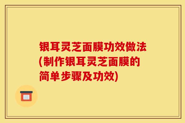 银耳灵芝面膜功效做法(制作银耳灵芝面膜的简单步骤及功效)