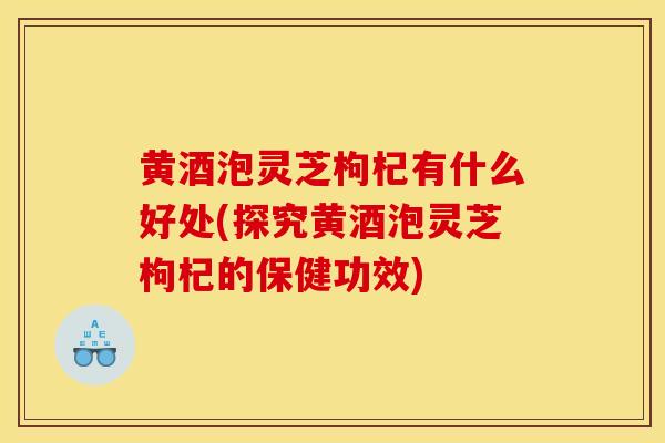 黄酒泡灵芝枸杞有什么好处(探究黄酒泡灵芝枸杞的保健功效)