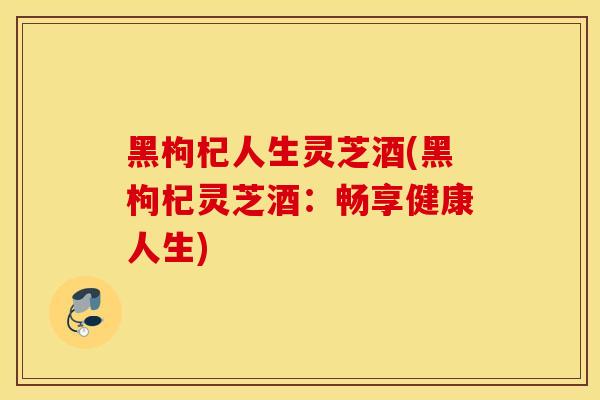 黑枸杞人生灵芝酒(黑枸杞灵芝酒：畅享健康人生)
