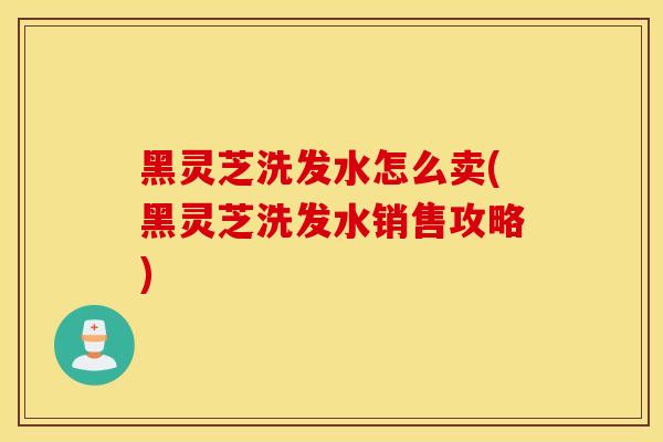黑灵芝洗发水怎么卖(黑灵芝洗发水销售攻略)
