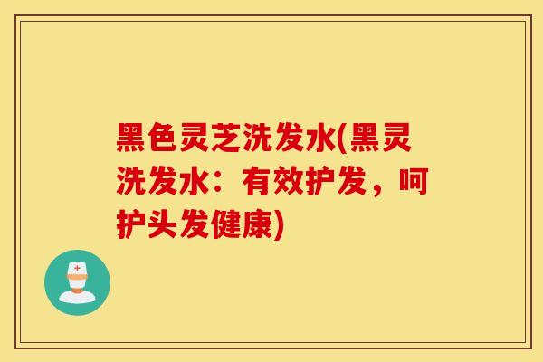 黑色灵芝洗发水(黑灵洗发水：有效护发，呵护头发健康)