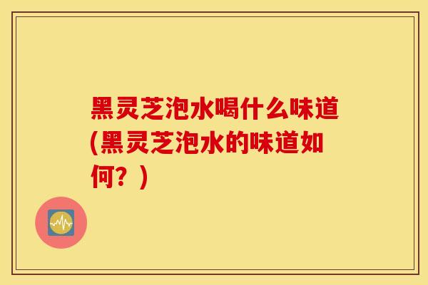 黑灵芝泡水喝什么味道(黑灵芝泡水的味道如何？)