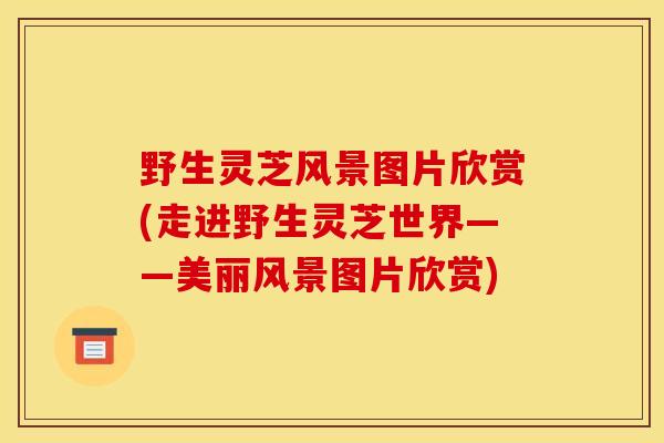 野生灵芝风景图片欣赏(走进野生灵芝世界——美丽风景图片欣赏)