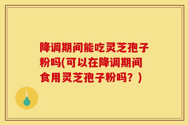 降调期间能吃灵芝孢子粉吗(可以在降调期间食用灵芝孢子粉吗？)