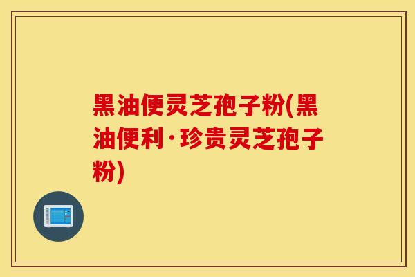 黑油便灵芝孢子粉(黑油便利·珍贵灵芝孢子粉)