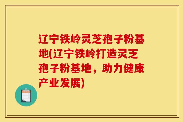 辽宁铁岭灵芝孢子粉基地(辽宁铁岭打造灵芝孢子粉基地，助力健康产业发展)