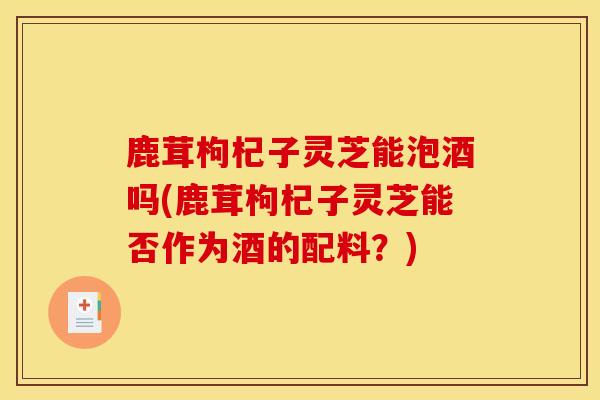 鹿茸枸杞子灵芝能泡酒吗(鹿茸枸杞子灵芝能否作为酒的配料？)