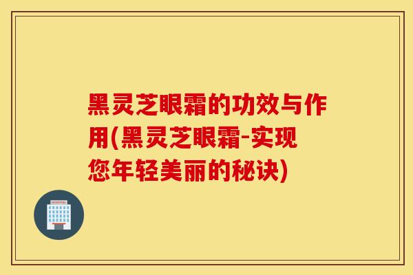 黑灵芝眼霜的功效与作用(黑灵芝眼霜-实现您年轻美丽的秘诀)
