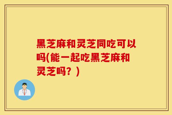 黑芝麻和灵芝同吃可以吗(能一起吃黑芝麻和灵芝吗？)