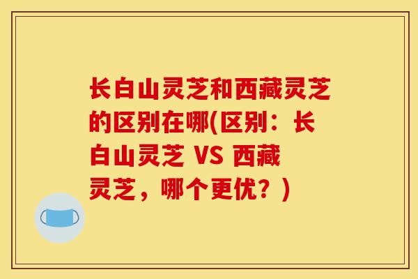 长白山灵芝和西藏灵芝的区别在哪(区别：长白山灵芝 VS 西藏灵芝，哪个更优？)