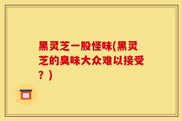 黑灵芝一股怪味(黑灵芝的臭味大众难以接受？)