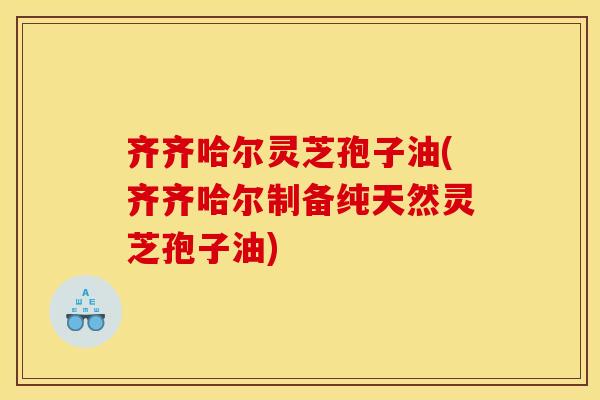 齐齐哈尔灵芝孢子油(齐齐哈尔制备纯天然灵芝孢子油)