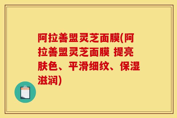 阿拉善盟灵芝面膜(阿拉善盟灵芝面膜 提亮肤色、平滑细纹、保湿滋润)