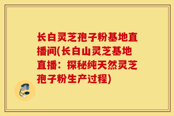 长白灵芝孢子粉基地直播间(长白山灵芝基地直播：探秘纯天然灵芝孢子粉生产过程)
