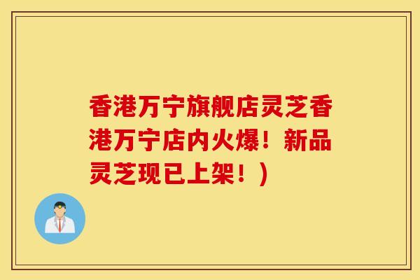 香港万宁旗舰店灵芝香港万宁店内火爆！新品灵芝现已上架！)