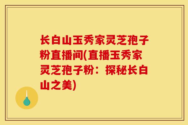 长白山玉秀家灵芝孢子粉直播间(直播玉秀家灵芝孢子粉：探秘长白山之美)