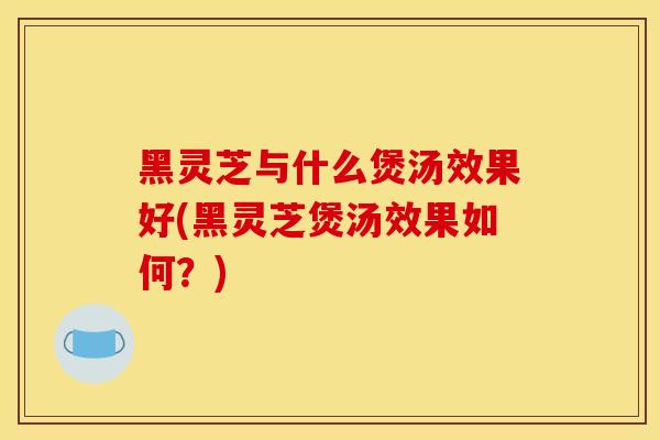 黑灵芝与什么煲汤效果好(黑灵芝煲汤效果如何？)