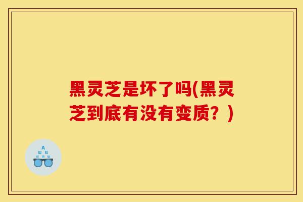 黑灵芝是坏了吗(黑灵芝到底有没有变质？)