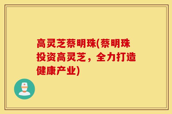 高灵芝蔡明珠(蔡明珠投资高灵芝，全力打造健康产业)