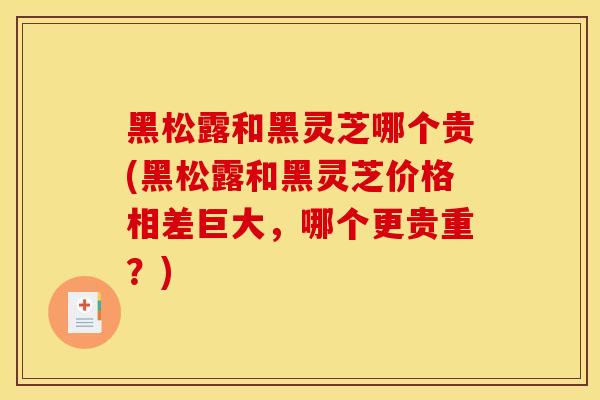 黑松露和黑灵芝哪个贵(黑松露和黑灵芝价格相差巨大，哪个更贵重？)