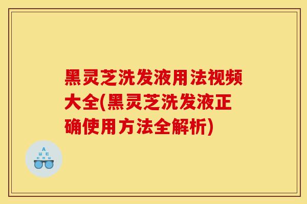 黑灵芝洗发液用法视频大全(黑灵芝洗发液正确使用方法全解析)