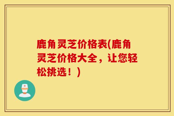 鹿角灵芝价格表(鹿角灵芝价格大全，让您轻松挑选！)