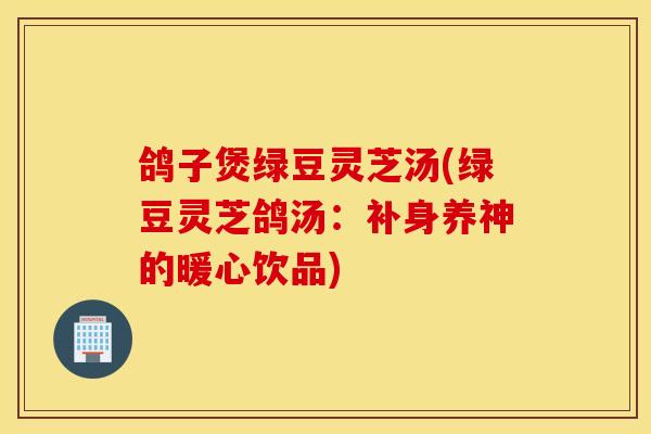 鸽子煲绿豆灵芝汤(绿豆灵芝鸽汤：补身养神的暖心饮品)