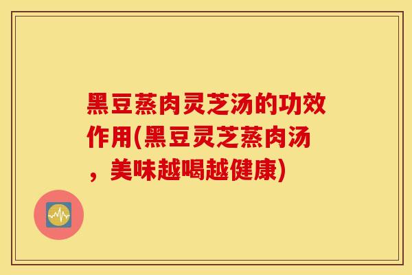 黑豆蒸肉灵芝汤的功效作用(黑豆灵芝蒸肉汤，美味越喝越健康)