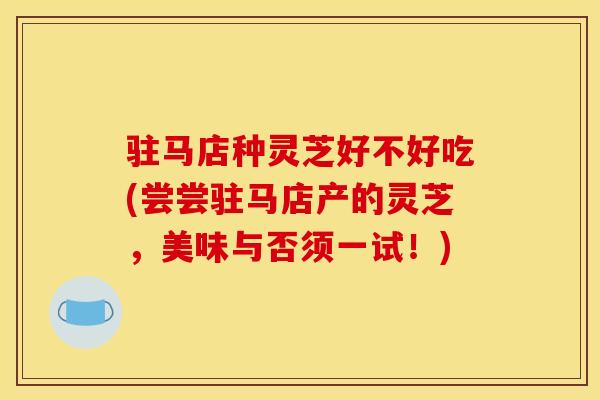 驻马店种灵芝好不好吃(尝尝驻马店产的灵芝，美味与否须一试！)