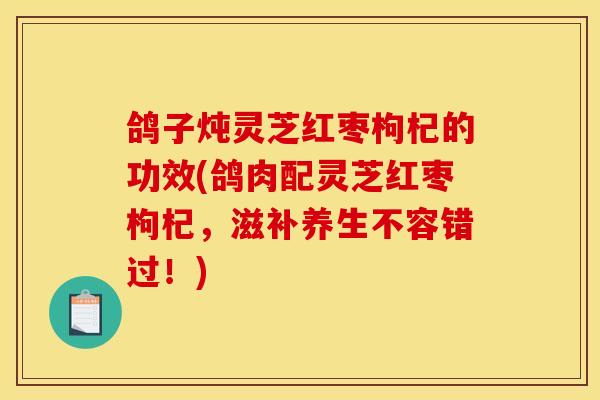 鸽子炖灵芝红枣枸杞的功效(鸽肉配灵芝红枣枸杞，滋补养生不容错过！)