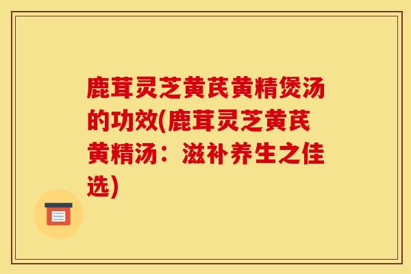 鹿茸灵芝黄芪黄精煲汤的功效(鹿茸灵芝黄芪黄精汤：滋补养生之佳选)