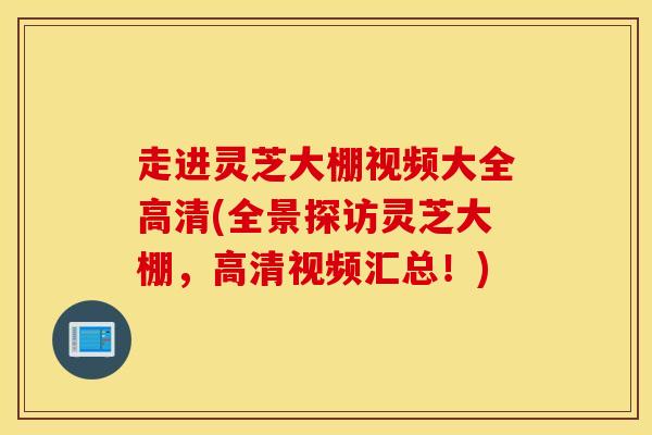 走进灵芝大棚视频大全高清(全景探访灵芝大棚，高清视频汇总！)