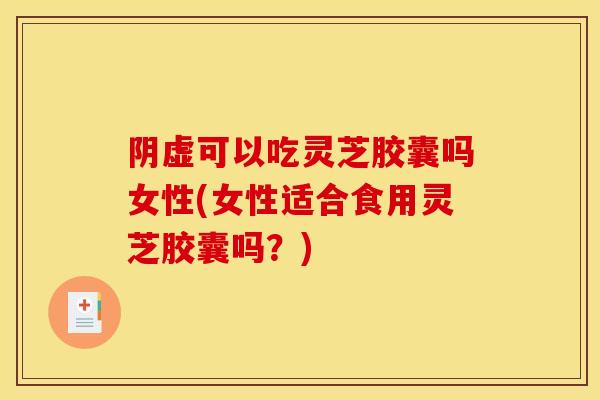 阴虚可以吃灵芝胶囊吗女性(女性适合食用灵芝胶囊吗？)