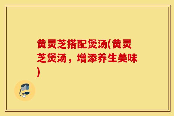 黄灵芝搭配煲汤(黄灵芝煲汤，增添养生美味)