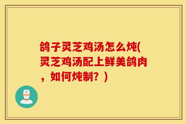 鸽子灵芝鸡汤怎么炖(灵芝鸡汤配上鲜美鸽肉，如何炖制？)