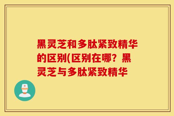 黑灵芝和多肽紧致精华的区别(区别在哪？黑灵芝与多肽紧致精华