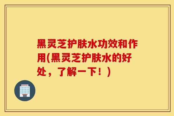 黑灵芝护肤水功效和作用(黑灵芝护肤水的好处，了解一下！)