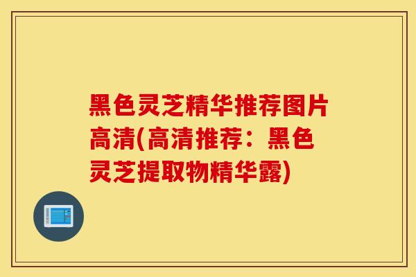 黑色灵芝精华推荐图片高清(高清推荐：黑色灵芝提取物精华露)