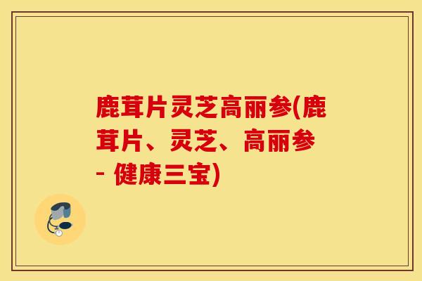 鹿茸片灵芝高丽参(鹿茸片、灵芝、高丽参 - 健康三宝)