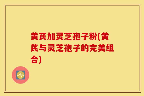 黄芪加灵芝孢子粉(黄芪与灵芝孢子的完美组合)