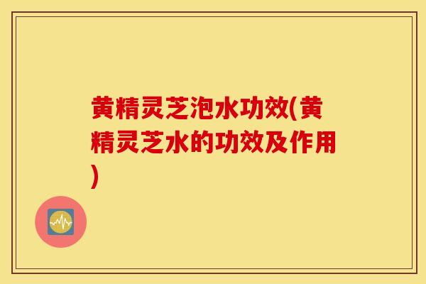 黄精灵芝泡水功效(黄精灵芝水的功效及作用)