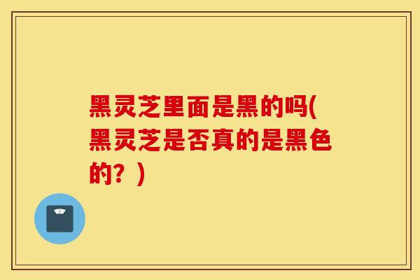 黑灵芝里面是黑的吗(黑灵芝是否真的是黑色的？)