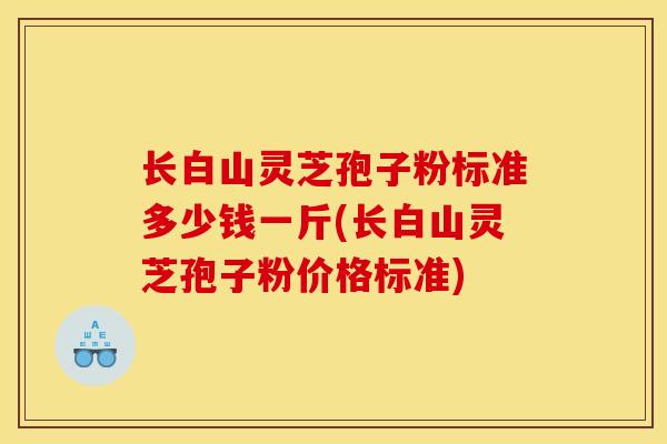长白山灵芝孢子粉标准多少钱一斤(长白山灵芝孢子粉价格标准)