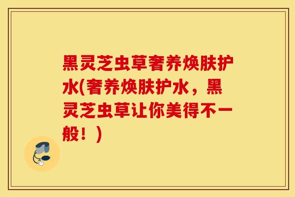 黑灵芝虫草奢养焕肤护水(奢养焕肤护水，黑灵芝虫草让你美得不一般！)