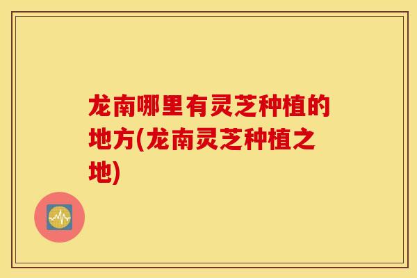 龙南哪里有灵芝种植的地方(龙南灵芝种植之地)