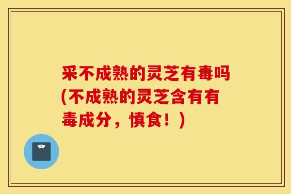采不成熟的灵芝有毒吗(不成熟的灵芝含有有毒成分，慎食！)